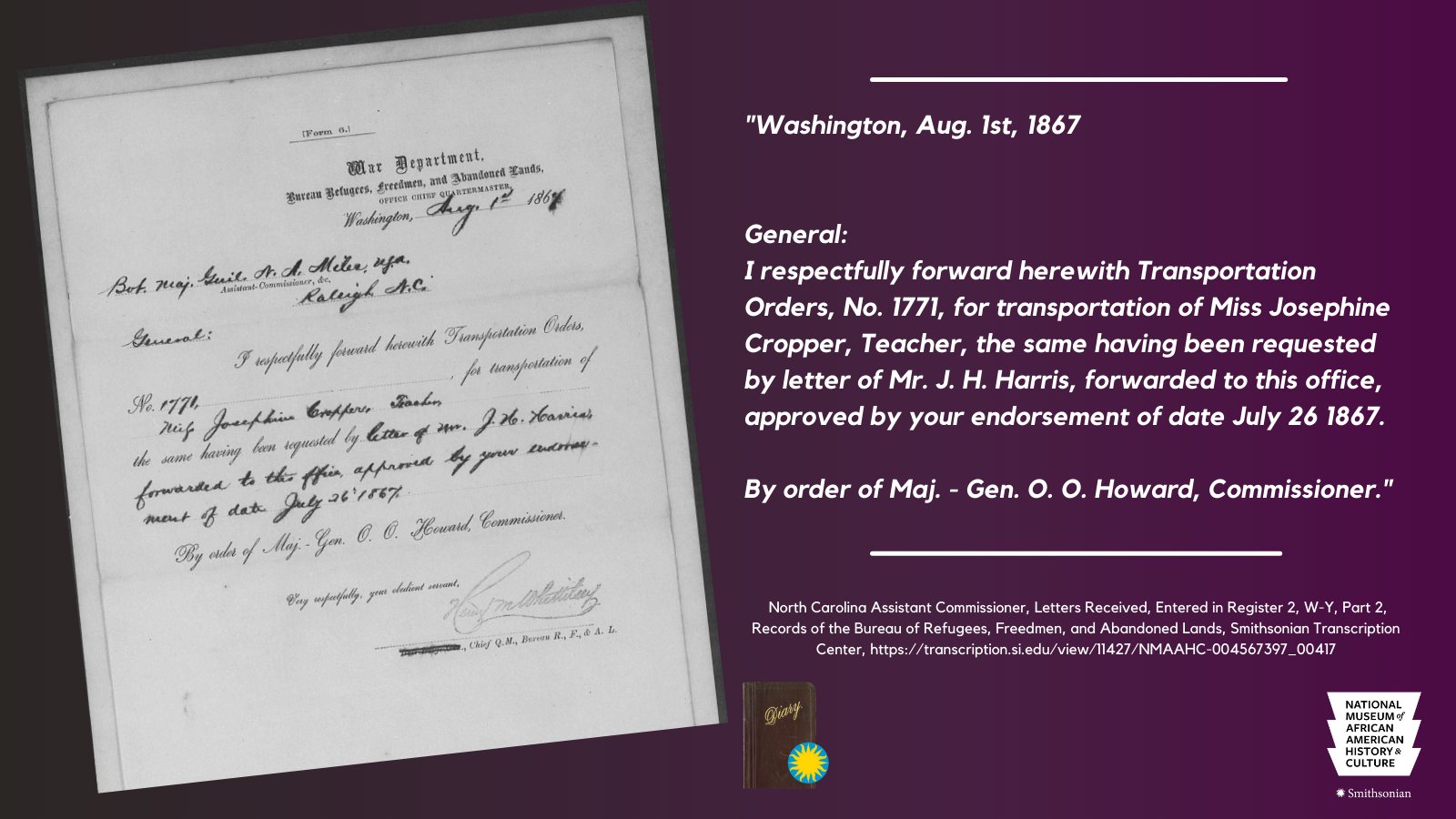 Purple graphic with a handwritten Freedmen's Bureau document on the left, and a typed transcription on the right: "General: I respectfully forward herewith Transportation Orders No. 1771, for transportation of Miss Josephine Cropper, Teacher, the same having been requested by letter of Mr. J. H. Harris, forwarded to this office, approved by your endorsement of date July 26, 1867." Full transcription can be found by heading to: https://transcription.si.edu/view/11427/NMAAHC-004567397_00417