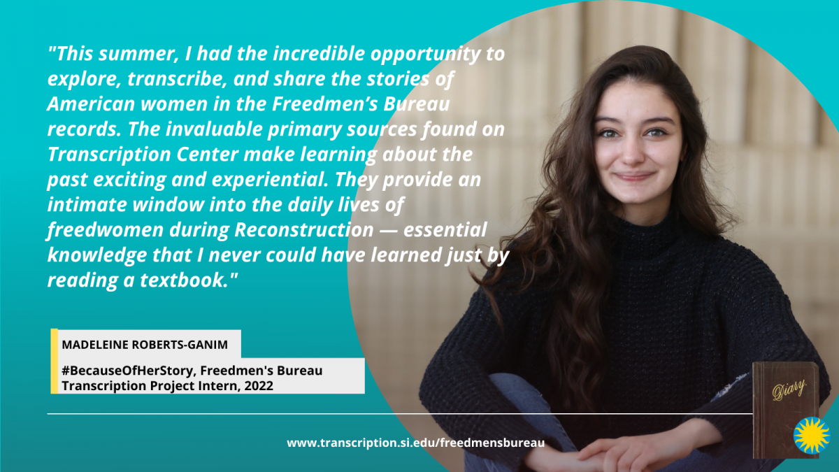 Because of Her Story Smithsonian Transcription Center intern Madeleine Roberts-Ganim appears in a black, long-sleeved shirt and jeans, she has long, dark hair and is smiling at the camera. Madeleine's quote on her experience as an intern for the National Museum of African American History and Culture and Transcription Center Freedmen's Bureau Transcription Project reads: "This summer, I had the incredible opportunity to explore, transcribe, and share the stories of American women in the Freedmen’s Bureau records. The invaluable primary sources found on Transcription Center make learning about the past exciting and experiential. They provide an intimate window into the daily lives of freedwomen during Reconstruction — essential knowledge that I never could have learned just by reading a textbook." Head to www.transcription.si.edu/freedmensbureau to learn more about the Freedmen's Bureau records.