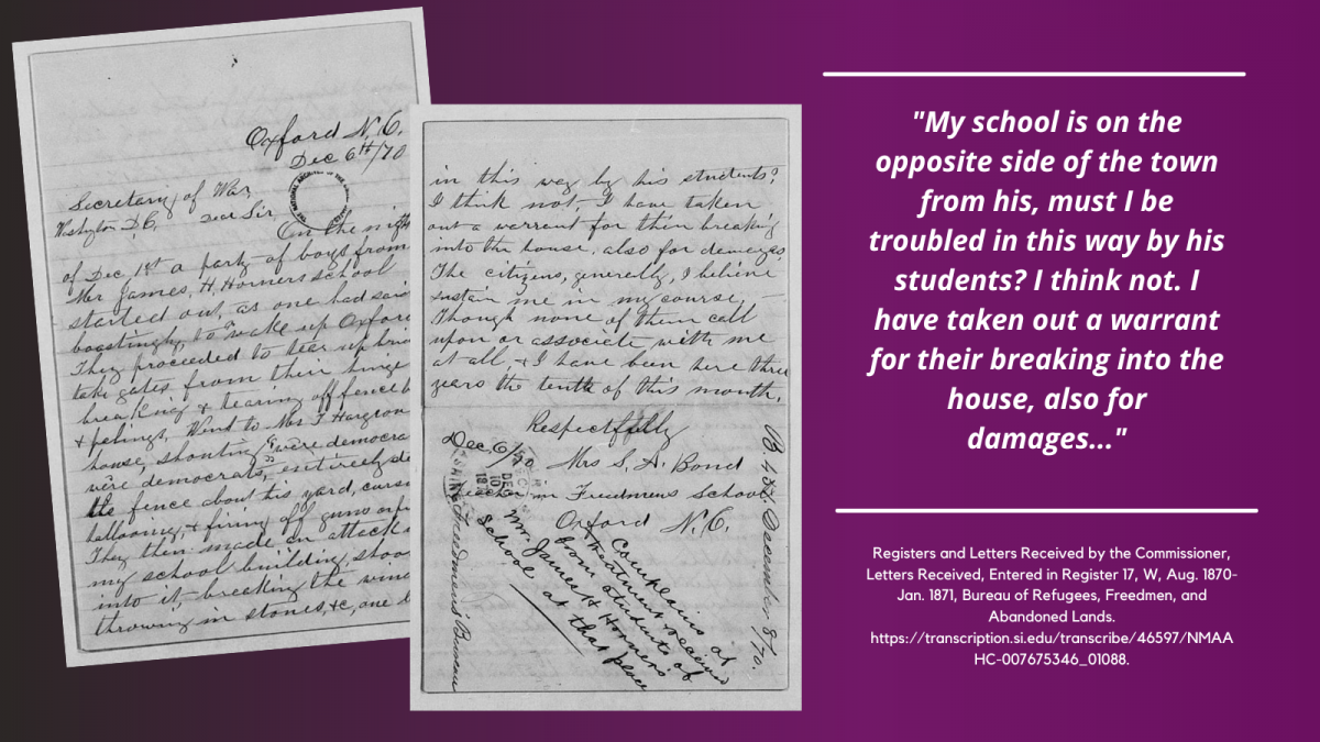 Graphic, including two pages of a handwritten letter from the Freedmen's Bureau Records (left). A quote from the letter is typed on the right side of the graphic and reads: "My school is on the opposite side of town from his, must I be troubled in this way by his students? I think not. I have taken out a warrant for their breaking into the house, also for damages..." Registers and Letters Received by the Commissioner, Letters Received, Entered in Register 17, W, Aug. 1870-Jan. 1871, Bureau of Refugees, Freedmen, and Abandoned Lands. https://transcription.si.edu/transcribe/46597/NMAAHC-007675346_01088.