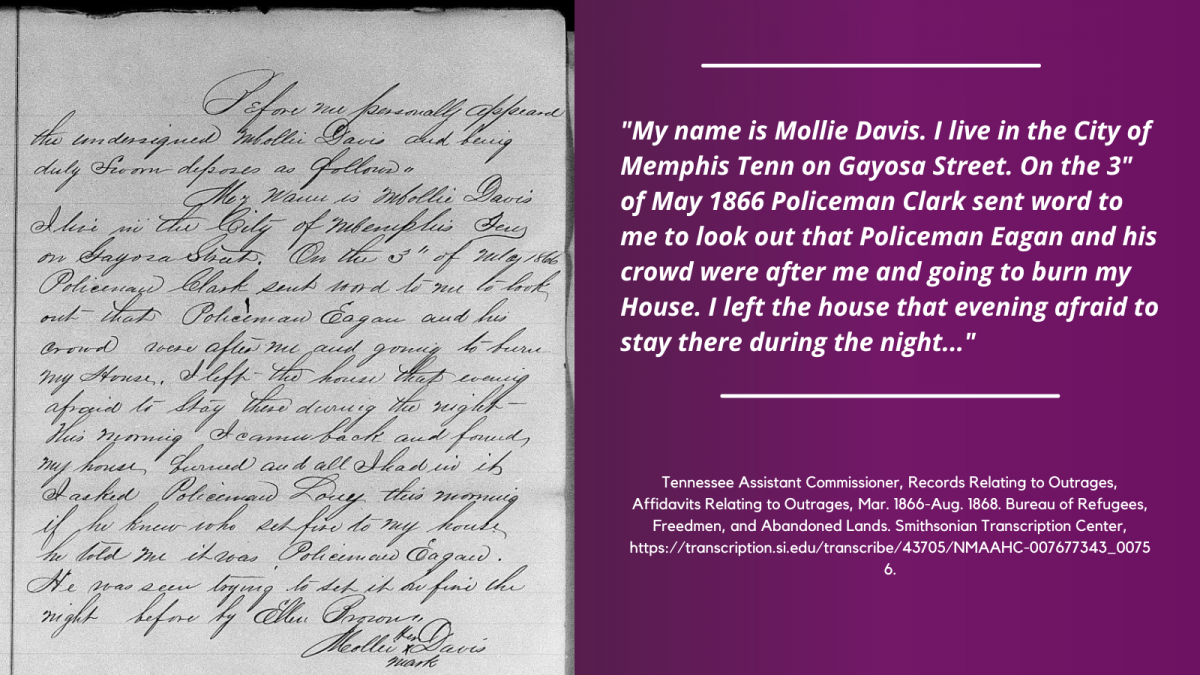 Graphic featuring a handwritten, black and white affidavit from the Freedmen's Bureau Records (left). A typed quote from the letter (right) reads: "My name is Mollie Davis. I live in the City of Memphis Tenn on Gayosa Street. On the 3" of May 1866 Policeman Clark sent word to me to look out that Policeman Eagan and his crowd were after me and going to burn my House. I left the house that evening afraid to stay there during the night..." Tennessee Assistant Commissioner, Records Relating to Outrages, Affidavits Relating to Outrages, Mar. 1866-Aug. 1868. Bureau of Refugees, Freedmen, and Abandoned Lands. Smithsonian Transcription Center, https://transcription.si.edu/transcribe/43705/NMAAHC-007677343_00756.