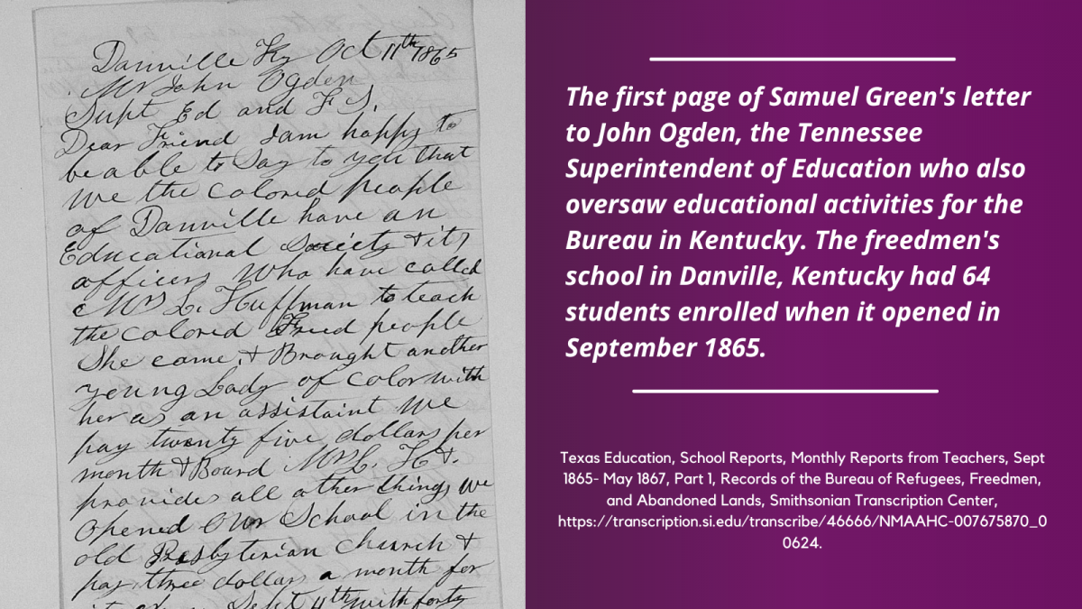 The first page of Samuel Green's letter to John Ogden, the Tennessee Superintendent of Education who also oversaw educational activities for the Bureau in Kentucky. The freedmen's school in Danville, Kentucky had 64 students enrolled when it opened in September 1865. Texas Education, School Reports, Freedmen's Bureau Records.