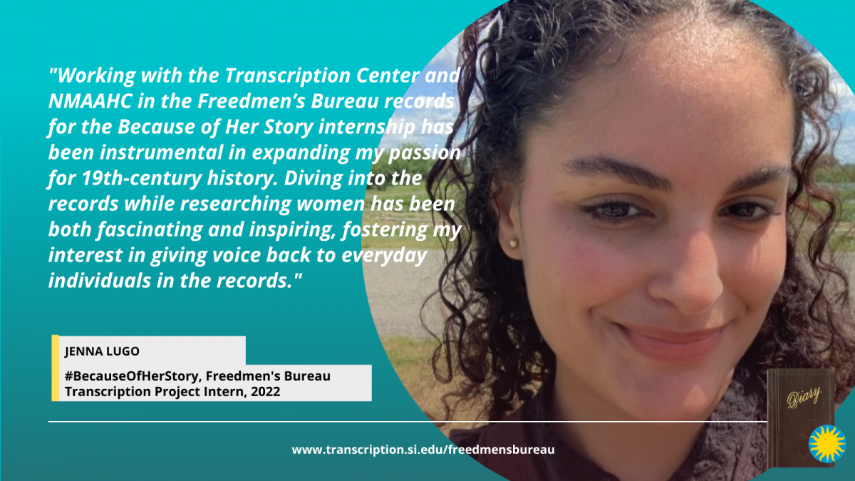 Because of Her Story Smithsonian Transcription Center intern, Jenna Lugo. Jenna has dark, curly hair, and is smiling at the camera. A quote from Jenna about her experience interning with the National Museum of African American History and Culture and the Transcription Center on the Freedmen's Bureau Transcription Project reads: "Working with the Transcription Center and NMAAHC in the Freedmen’s Bureau records for the Because of Her Story internship has been instrumental in expanding my passion for 19th-century history. Diving into the records while researching women has been both fascinating and inspiring, fostering my interest in giving voice back to everyday individuals in the records." Head to www.transcription.si.edu/freedmensbureau to learn more about the Freedmen's Bureau Records.